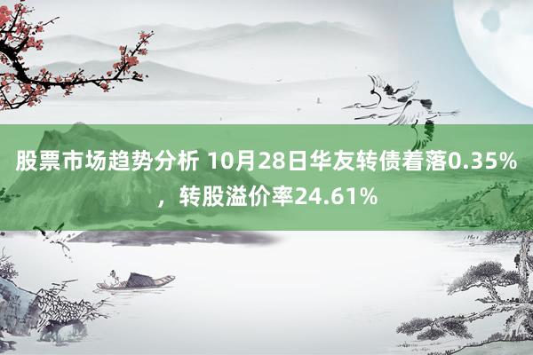 股票市场趋势分析 10月28日华友转债着落0.35%，转股溢价率24.61%