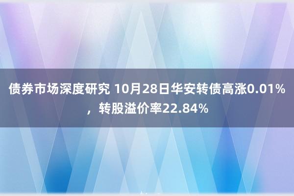 债券市场深度研究 10月28日华安转债高涨0.01%，转股溢价率22.84%