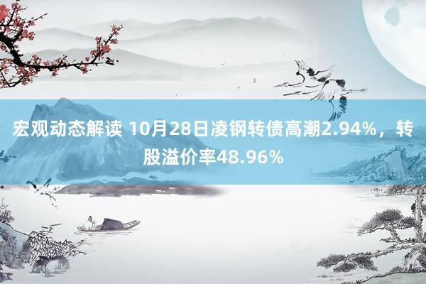 宏观动态解读 10月28日凌钢转债高潮2.94%，转股溢价率48.96%