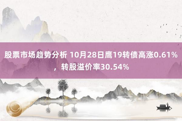 股票市场趋势分析 10月28日鹰19转债高涨0.61%，转股溢价率30.54%