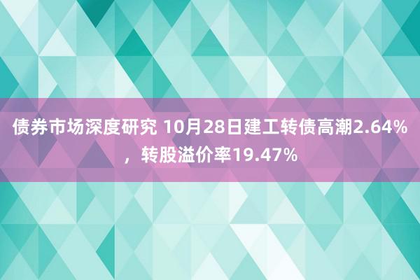 债券市场深度研究 10月28日建工转债高潮2.64%，转股溢价率19.47%