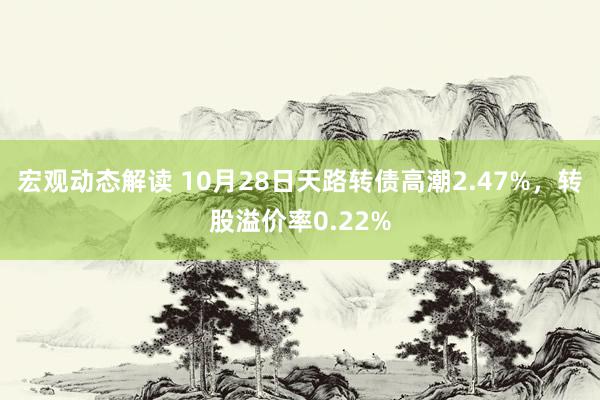 宏观动态解读 10月28日天路转债高潮2.47%，转股溢价率0.22%