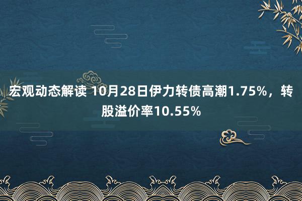 宏观动态解读 10月28日伊力转债高潮1.75%，转股溢价率10.55%