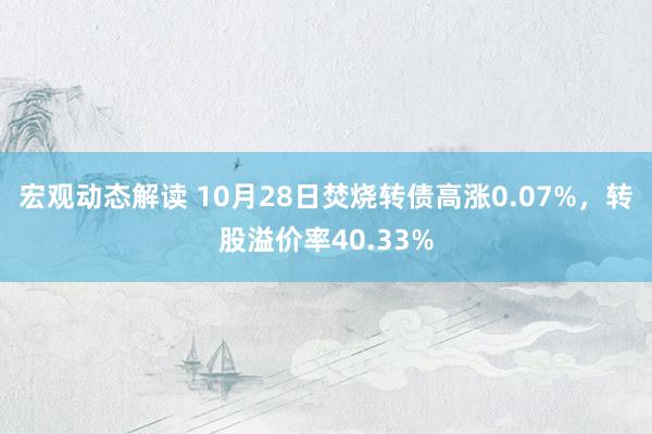 宏观动态解读 10月28日焚烧转债高涨0.07%，转股溢价率40.33%