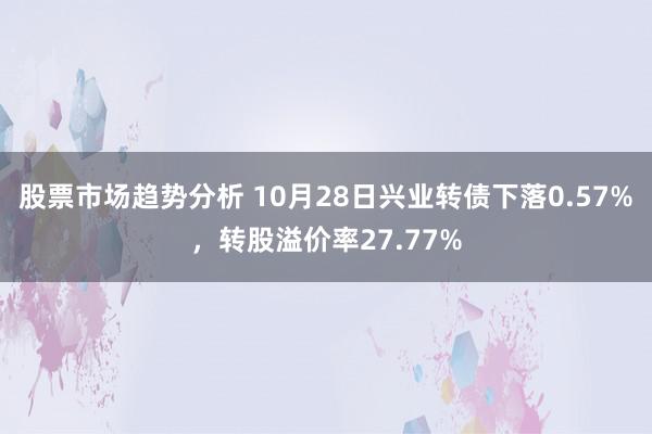 股票市场趋势分析 10月28日兴业转债下落0.57%，转股溢价率27.77%