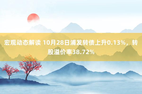 宏观动态解读 10月28日浦发转债上升0.13%，转股溢价率38.72%