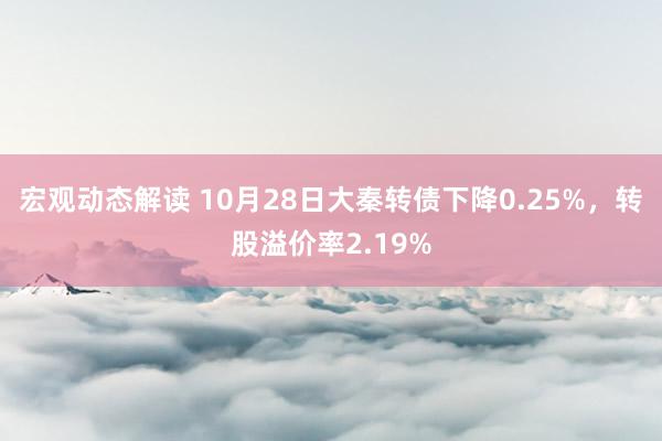 宏观动态解读 10月28日大秦转债下降0.25%，转股溢价率2.19%