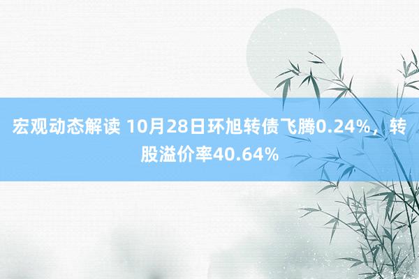 宏观动态解读 10月28日环旭转债飞腾0.24%，转股溢价率40.64%