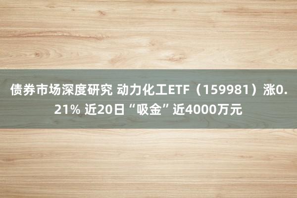 债券市场深度研究 动力化工ETF（159981）涨0.21% 近20日“吸金”近4000万元