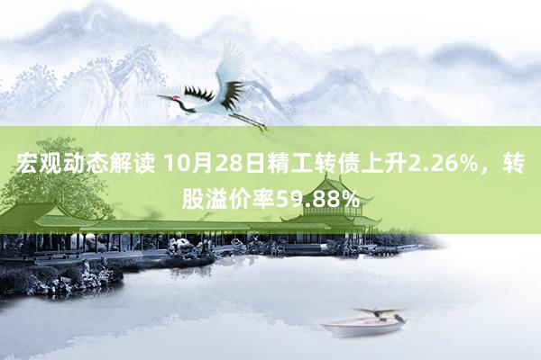 宏观动态解读 10月28日精工转债上升2.26%，转股溢价率59.88%