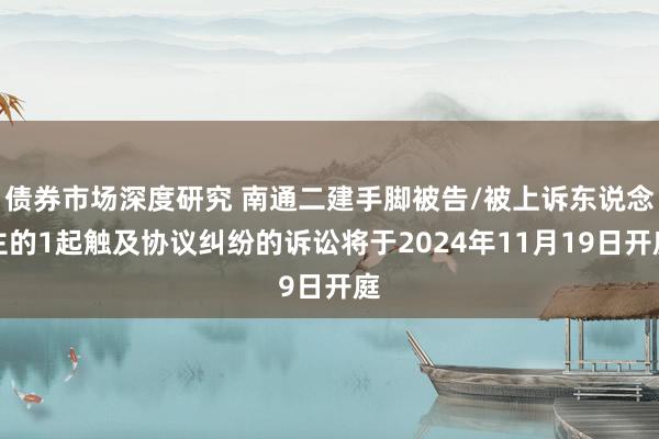 债券市场深度研究 南通二建手脚被告/被上诉东说念主的1起触及协议纠纷的诉讼将于2024年11月19日开庭