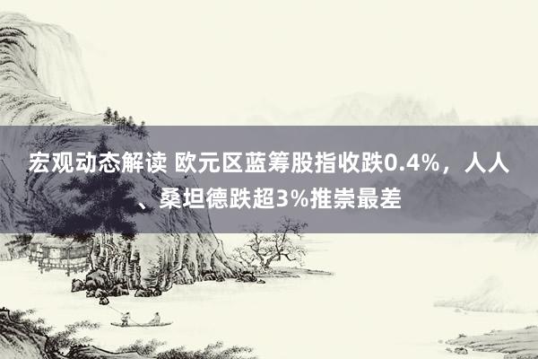 宏观动态解读 欧元区蓝筹股指收跌0.4%，人人、桑坦德跌超3%推崇最差