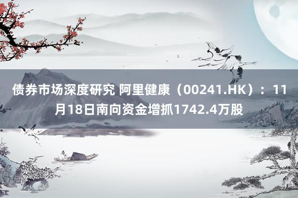 债券市场深度研究 阿里健康（00241.HK）：11月18日南向资金增抓1742.4万股