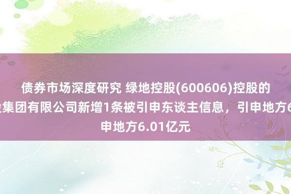 债券市场深度研究 绿地控股(600606)控股的绿地控股集团有限公司新增1条被引申东谈主信息，引申地方6.01亿元