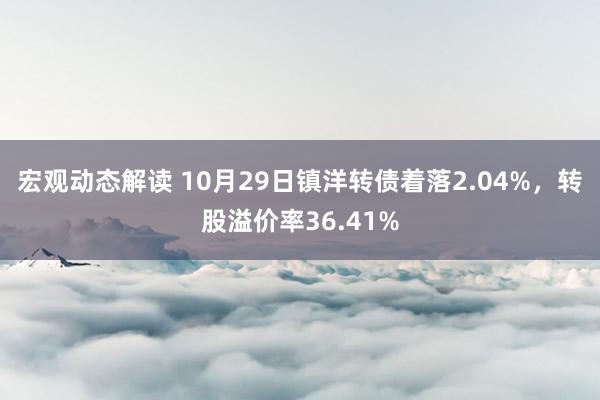 宏观动态解读 10月29日镇洋转债着落2.04%，转股溢价率36.41%