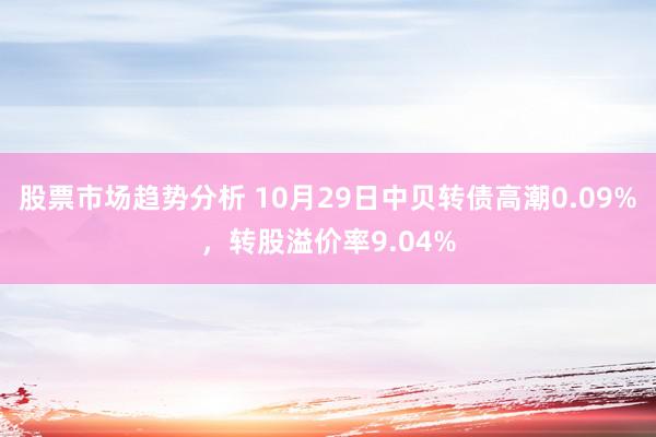 股票市场趋势分析 10月29日中贝转债高潮0.09%，转股溢价率9.04%