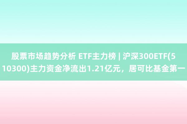 股票市场趋势分析 ETF主力榜 | 沪深300ETF(510300)主力资金净流出1.21亿元，居可比基金第一