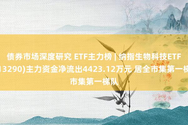 债券市场深度研究 ETF主力榜 | 纳指生物科技ETF(513290)主力资金净流出4423.12万元 居全市集第一梯队