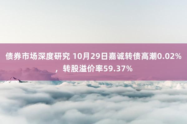 债券市场深度研究 10月29日嘉诚转债高潮0.02%，转股溢价率59.37%