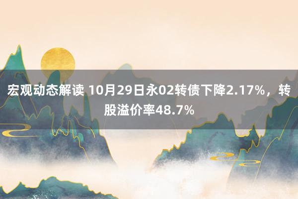 宏观动态解读 10月29日永02转债下降2.17%，转股溢价率48.7%