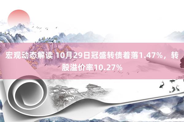 宏观动态解读 10月29日冠盛转债着落1.47%，转股溢价率10.27%