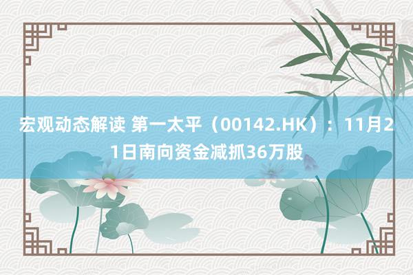 宏观动态解读 第一太平（00142.HK）：11月21日南向资金减抓36万股