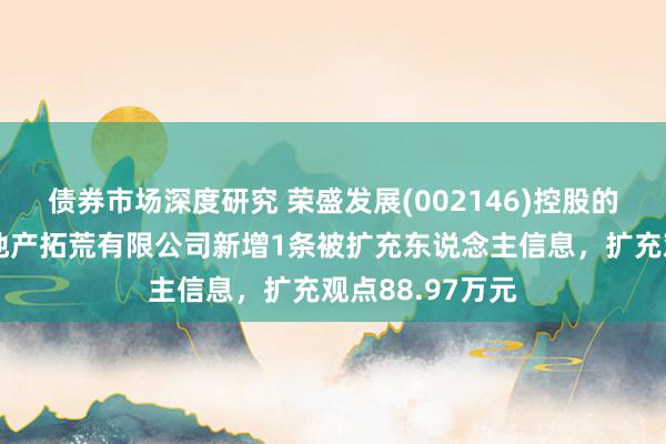 债券市场深度研究 荣盛发展(002146)控股的张家口荣峰房地产拓荒有限公司新增1条被扩充东说念主信息，扩充观点88.97万元