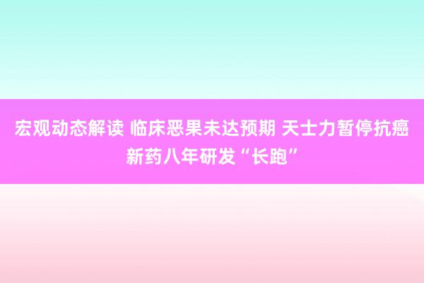 宏观动态解读 临床恶果未达预期 天士力暂停抗癌新药八年研发“长跑”