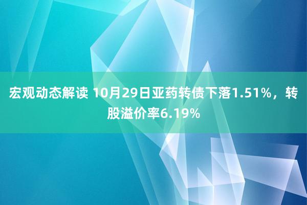 宏观动态解读 10月29日亚药转债下落1.51%，转股溢价率6.19%