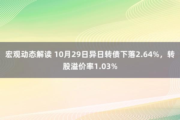 宏观动态解读 10月29日异日转债下落2.64%，转股溢价率1.03%