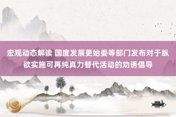 宏观动态解读 国度发展更始委等部门发布对于纵欲实施可再纯真力替代活动的劝诱倡导