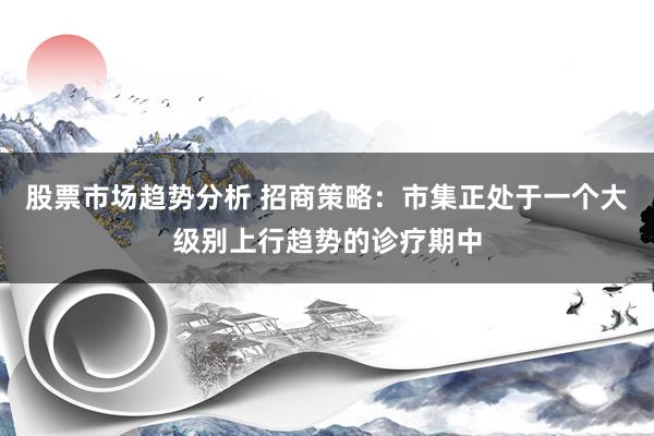 股票市场趋势分析 招商策略：市集正处于一个大级别上行趋势的诊疗期中