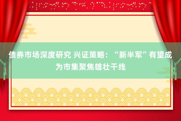 债券市场深度研究 兴证策略：“新半军”有望成为市集聚焦雄壮干线