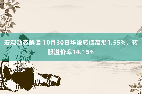 宏观动态解读 10月30日华设转债高潮1.55%，转股溢价率14.15%