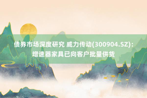 债券市场深度研究 威力传动(300904.SZ)：增速器家具已向客户批量供货