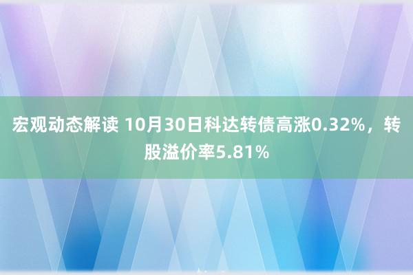 宏观动态解读 10月30日科达转债高涨0.32%，转股溢价率5.81%