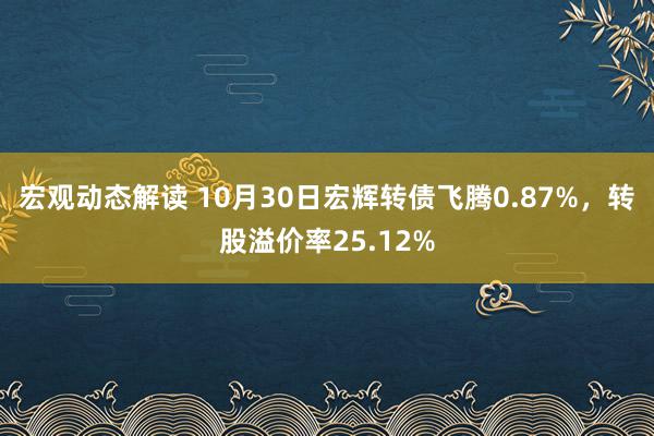 宏观动态解读 10月30日宏辉转债飞腾0.87%，转股溢价率25.12%