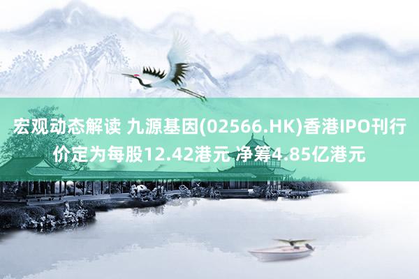 宏观动态解读 九源基因(02566.HK)香港IPO刊行价定为每股12.42港元 净筹4.85亿港元