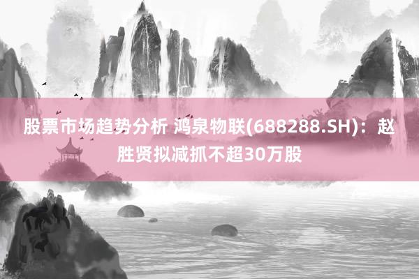 股票市场趋势分析 鸿泉物联(688288.SH)：赵胜贤拟减抓不超30万股