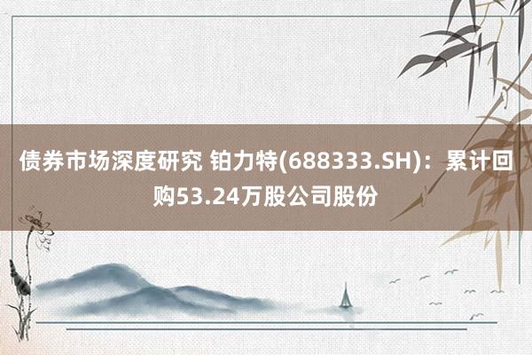 债券市场深度研究 铂力特(688333.SH)：累计回购53.24万股公司股份