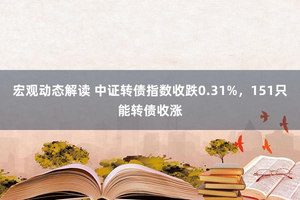 宏观动态解读 中证转债指数收跌0.31%，151只能转债收涨