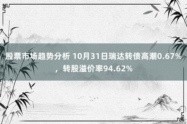 股票市场趋势分析 10月31日瑞达转债高潮0.67%，转股溢价率94.62%