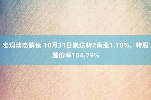 宏观动态解读 10月31日崇达转2高涨1.18%，转股溢价率104.79%