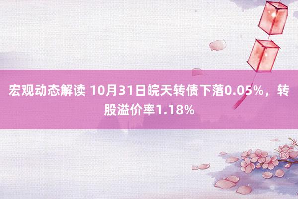 宏观动态解读 10月31日皖天转债下落0.05%，转股溢价率1.18%