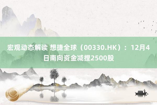 宏观动态解读 想捷全球（00330.HK）：12月4日南向资金减捏2500股