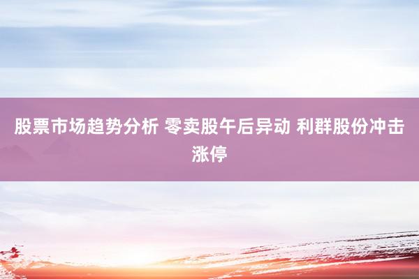 股票市场趋势分析 零卖股午后异动 利群股份冲击涨停