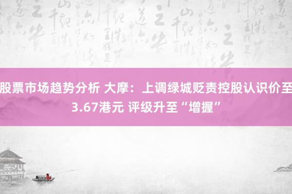 股票市场趋势分析 大摩：上调绿城贬责控股认识价至3.67港元 评级升至“增握”