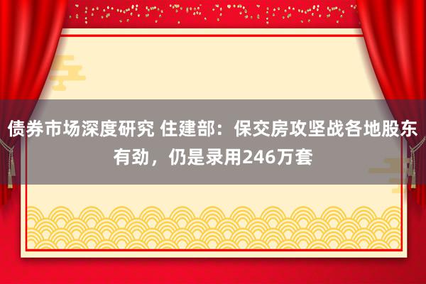 债券市场深度研究 住建部：保交房攻坚战各地股东有劲，仍是录用246万套