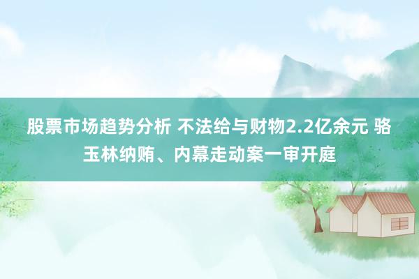 股票市场趋势分析 不法给与财物2.2亿余元 骆玉林纳贿、内幕走动案一审开庭