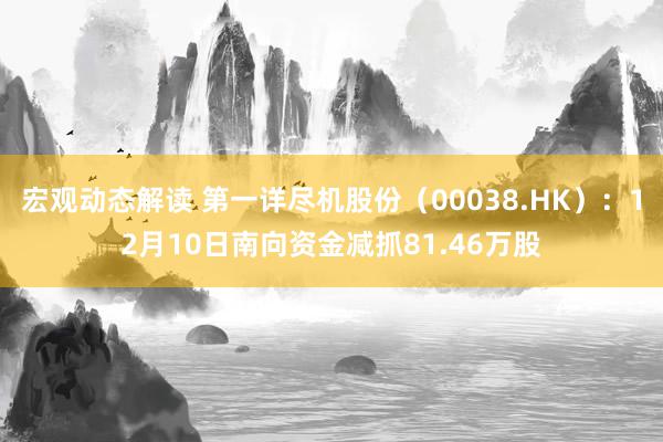 宏观动态解读 第一详尽机股份（00038.HK）：12月10日南向资金减抓81.46万股